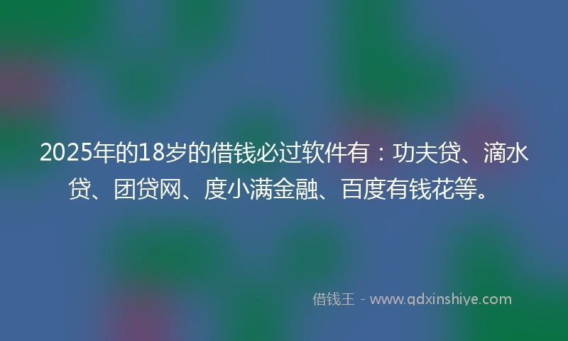 2025年的18岁的借钱必过软件有：功夫贷、滴水贷、团贷网、度小满金融、百度有钱花等。
