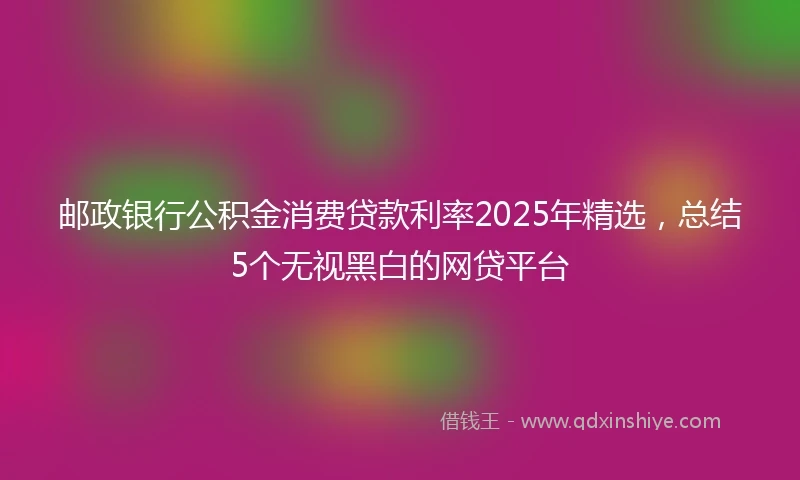 邮政银行公积金消费贷款利率2025年精选，总结5个无视黑白的网贷平台