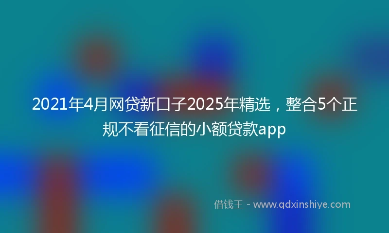 2021年4月网贷新口子2025年精选，整合5个正规不看征信的小额贷款app