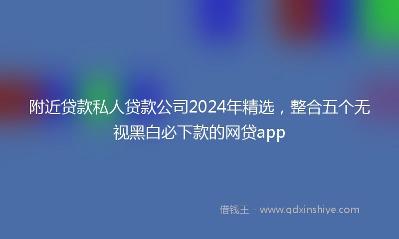 附近贷款私人贷款公司2024年精选，整合五个无视黑白必下款的网贷app