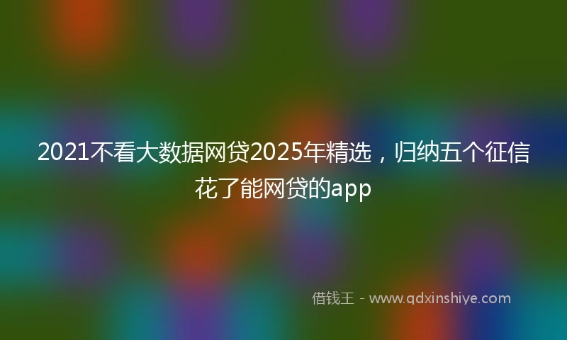 2021不看大数据网贷2025年精选，归纳五个征信花了能网贷的app