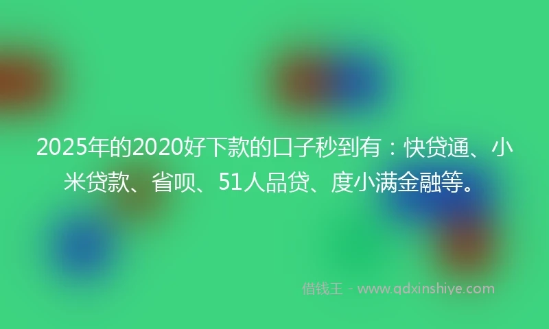 2025年的2020好下款的口子秒到有：快贷通、小米贷款、省呗、51人品贷、度小满金融等。