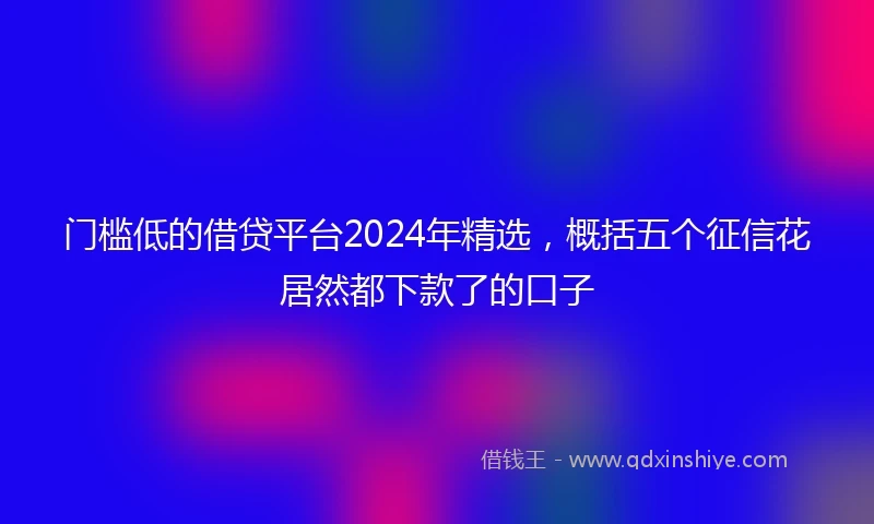 门槛低的借贷平台2024年精选，概括五个征信花居然都下款了的口子