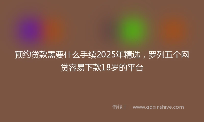 预约贷款需要什么手续2025年精选，罗列五个网贷容易下款18岁的平台