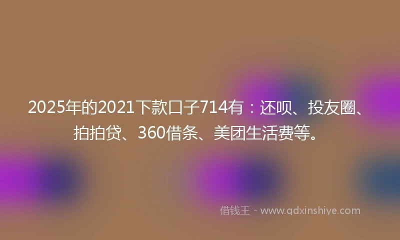 2025年的2021下款口子714有：还呗、投友圈、拍拍贷、360借条、美团生活费等。