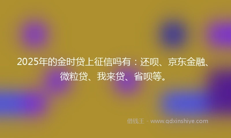 2025年的金时贷上征信吗有：还呗、京东金融、微粒贷、我来贷、省呗等。