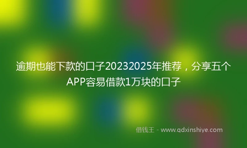 逾期也能下款的口子20232025年推荐，分享五个APP容易借款1万块的口子