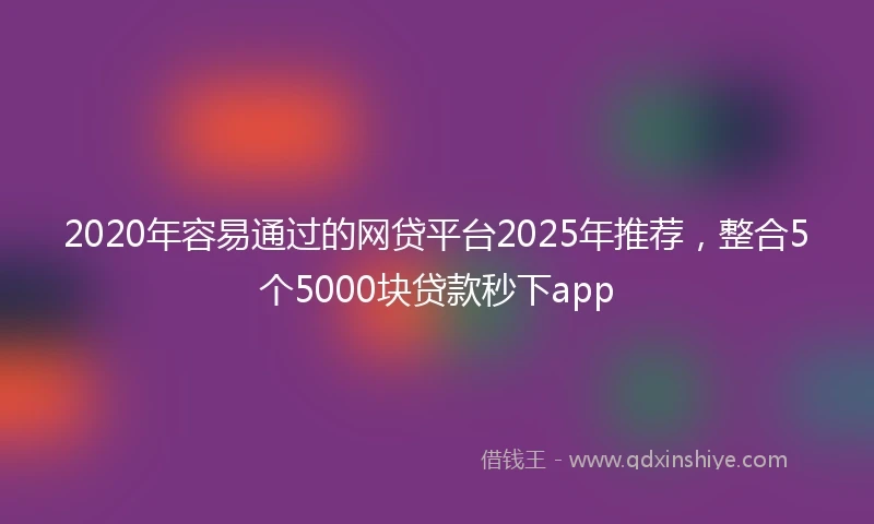 2020年容易通过的网贷平台2025年推荐，整合5个5000块贷款秒下app