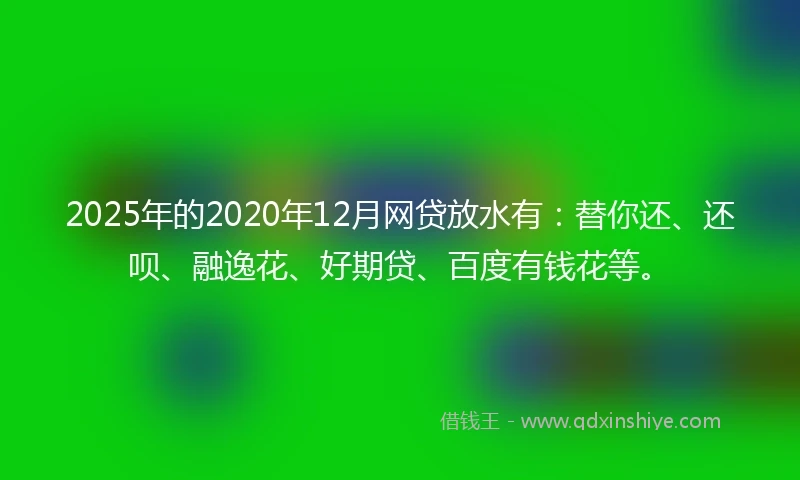 2025年的2020年12月网贷放水有：替你还、还呗、融逸花、好期贷、百度有钱花等。