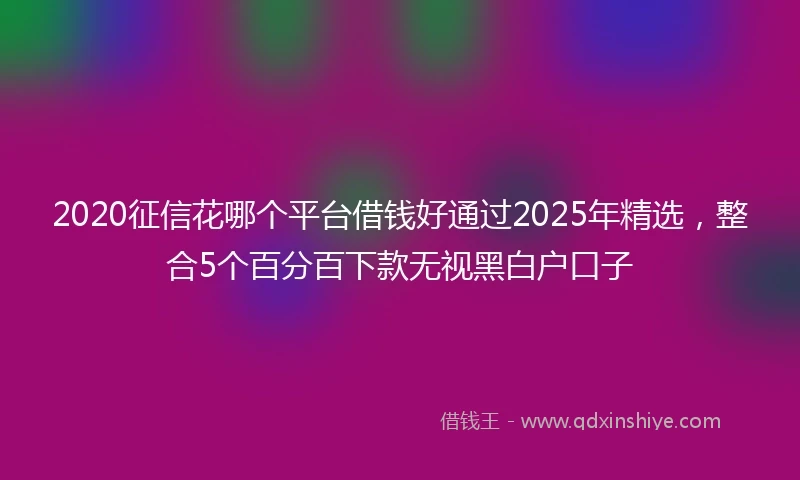 2020征信花哪个平台借钱好通过2025年精选，整合5个百分百下款无视黑白户口子