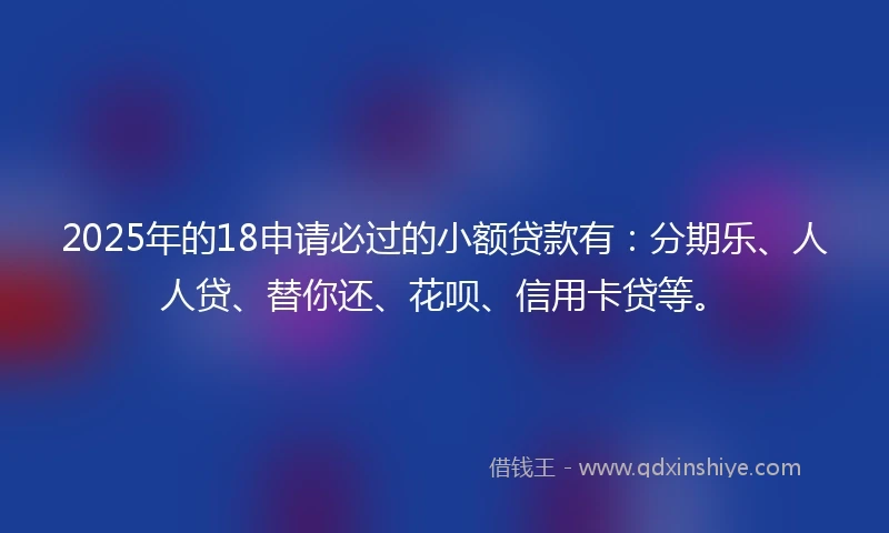 2025年的18申请必过的小额贷款有：分期乐、人人贷、替你还、花呗、信用卡贷等。