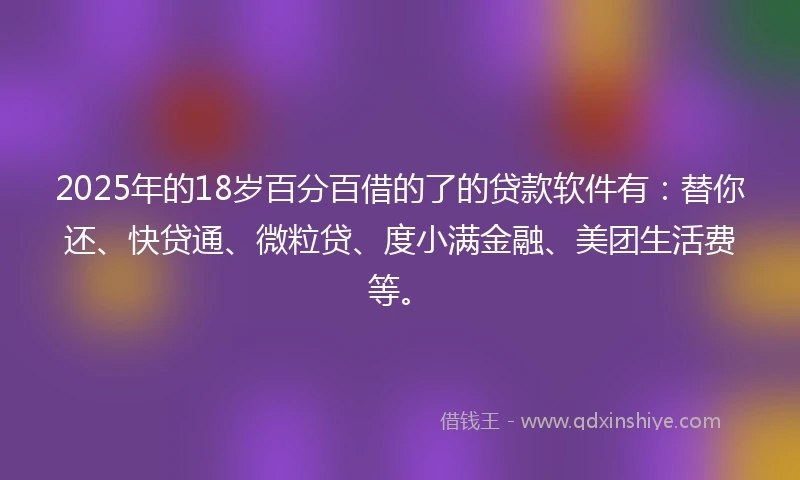 2025年的18岁百分百借的了的贷款软件有：替你还、快贷通、微粒贷、度小满金融、美团生活费等。