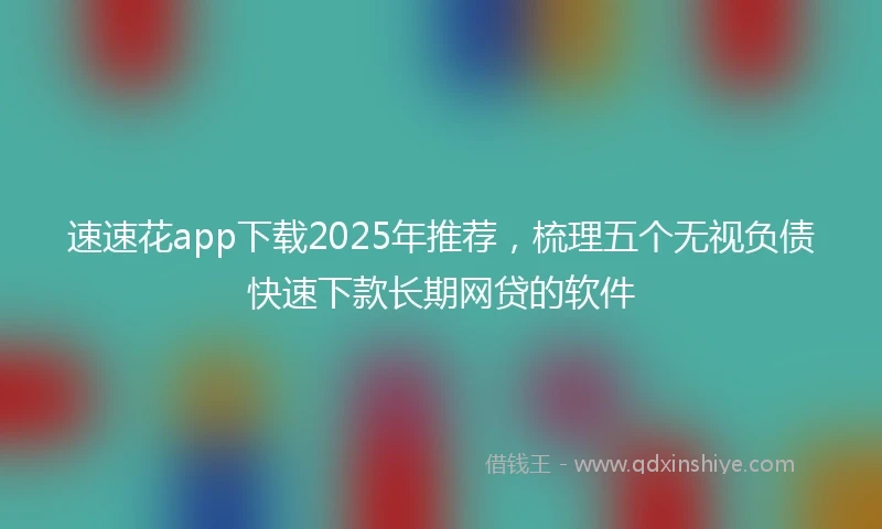 速速花app下载2025年推荐，梳理五个无视负债快速下款长期网贷的软件