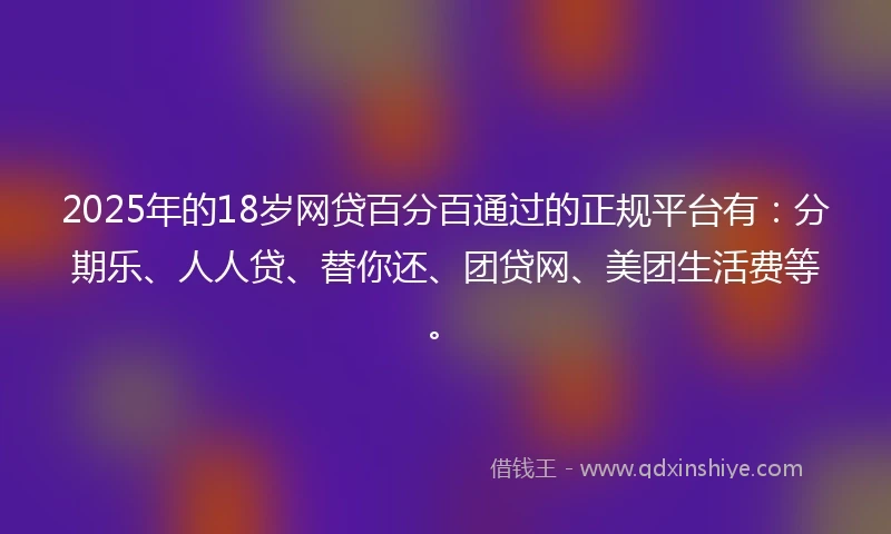 2025年的18岁网贷百分百通过的正规平台有：分期乐、人人贷、替你还、团贷网、美团生活费等。