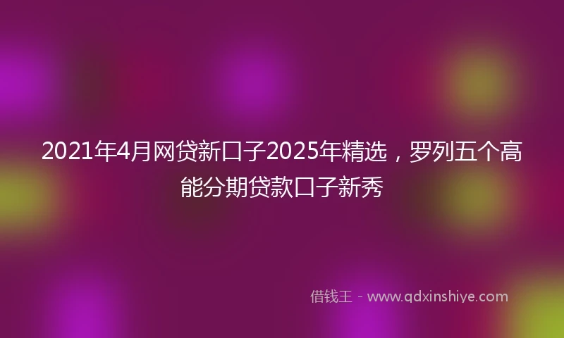 2021年4月网贷新口子2025年精选，罗列五个高能分期贷款口子新秀