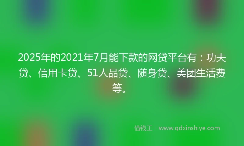 2025年的2021年7月能下款的网贷平台有：功夫贷、信用卡贷、51人品贷、随身贷、美团生活费等。