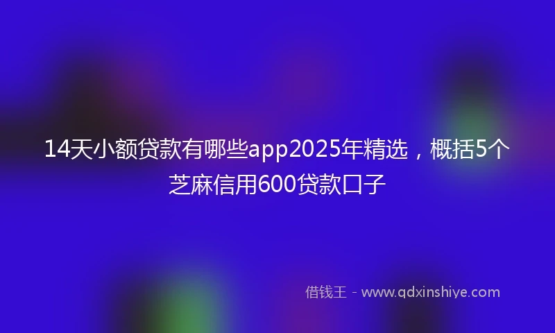 14天小额贷款有哪些app2025年精选，概括5个芝麻信用600贷款口子