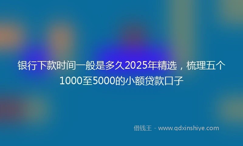 银行下款时间一般是多久2025年精选，梳理五个1000至5000的小额贷款口子