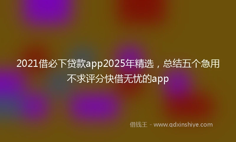 2021借必下贷款app2025年精选，总结五个急用不求评分快借无忧的app