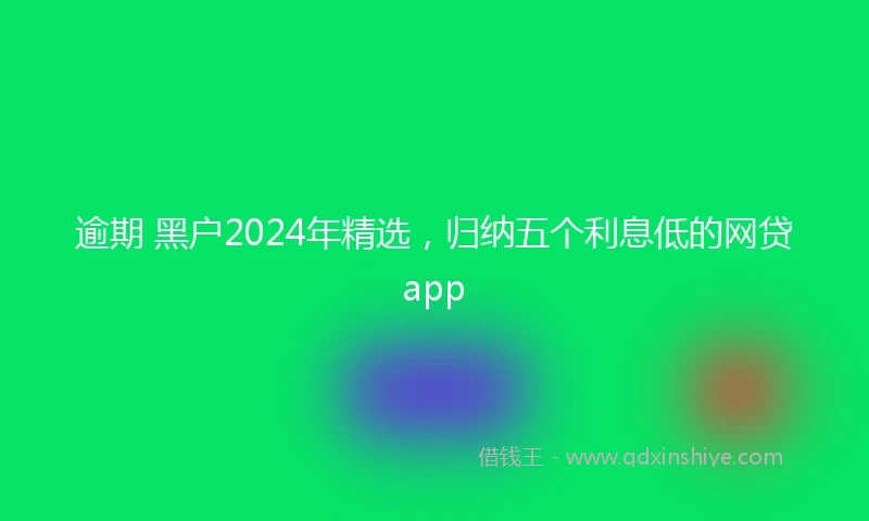 逾期 黑户2024年精选，归纳五个利息低的网贷app