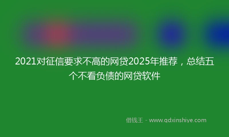 2021对征信要求不高的网贷2025年推荐，总结五个不看负债的网贷软件