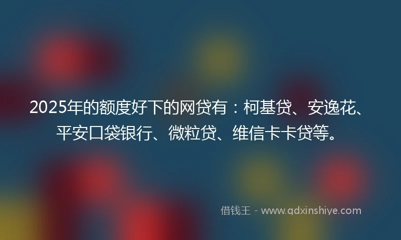 2025年的额度好下的网贷有：柯基贷、安逸花、平安口袋银行、微粒贷、维信卡卡贷等。