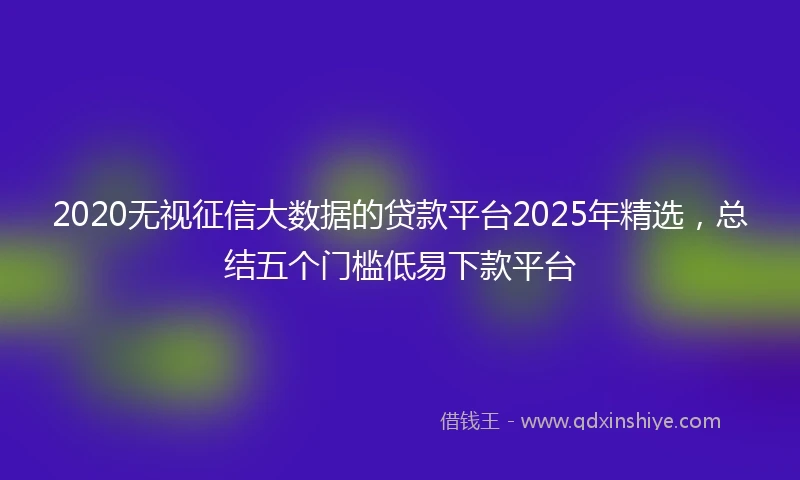 2020无视征信大数据的贷款平台2025年精选，总结五个门槛低易下款平台