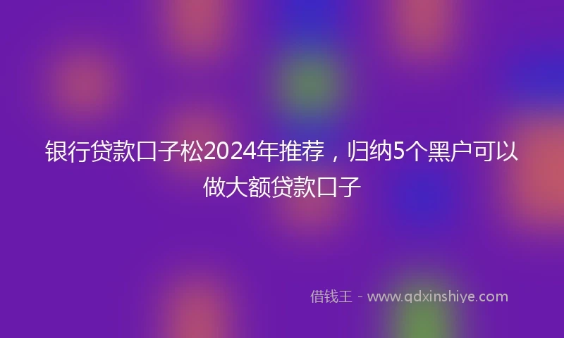 银行贷款口子松2024年推荐，归纳5个黑户可以做大额贷款口子