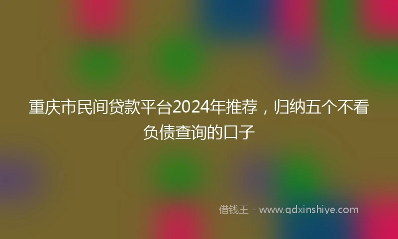 重庆市民间贷款平台2024年推荐，归纳五个不看负债查询的口子