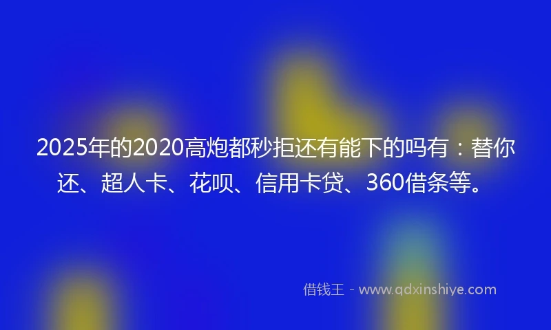 2025年的2020高炮都秒拒还有能下的吗有：替你还、超人卡、花呗、信用卡贷、360借条等。