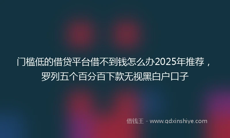 门槛低的借贷平台借不到钱怎么办2025年推荐，罗列五个百分百下款无视黑白户口子