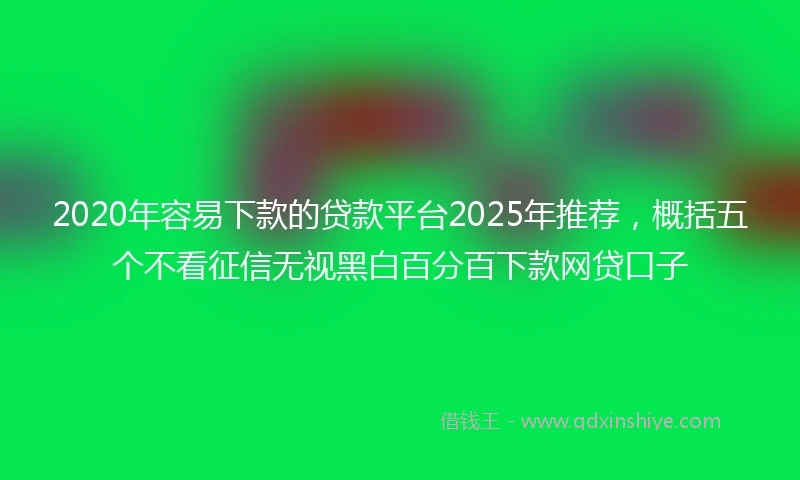 2020年容易下款的贷款平台2025年推荐，概括五个不看征信无视黑白百分百下款网贷口子