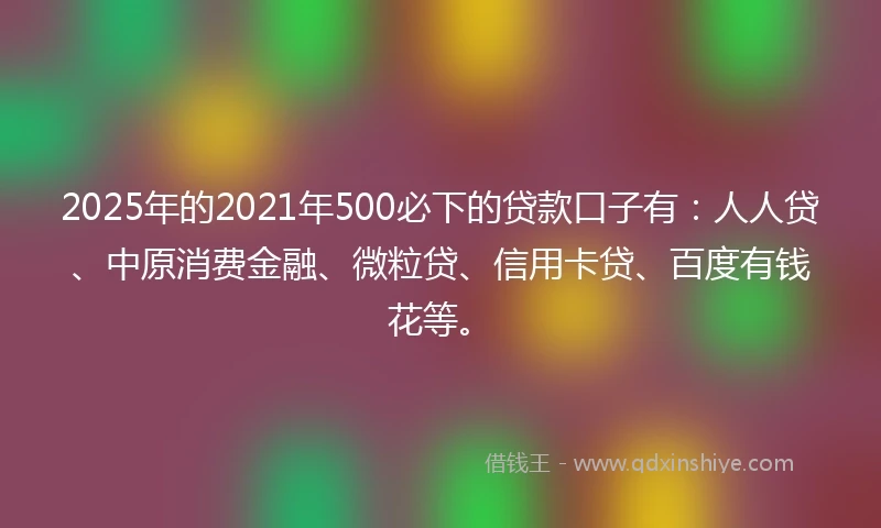 2025年的2021年500必下的贷款口子有：人人贷、中原消费金融、微粒贷、信用卡贷、百度有钱花等。