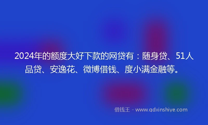 2024年的额度大好下款的网贷有：随身贷、51人品贷、安逸花、微博借钱、度小满金融等。