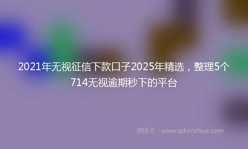 2021年无视征信下款口子2025年精选，整理5个714无视逾期秒下的平台
