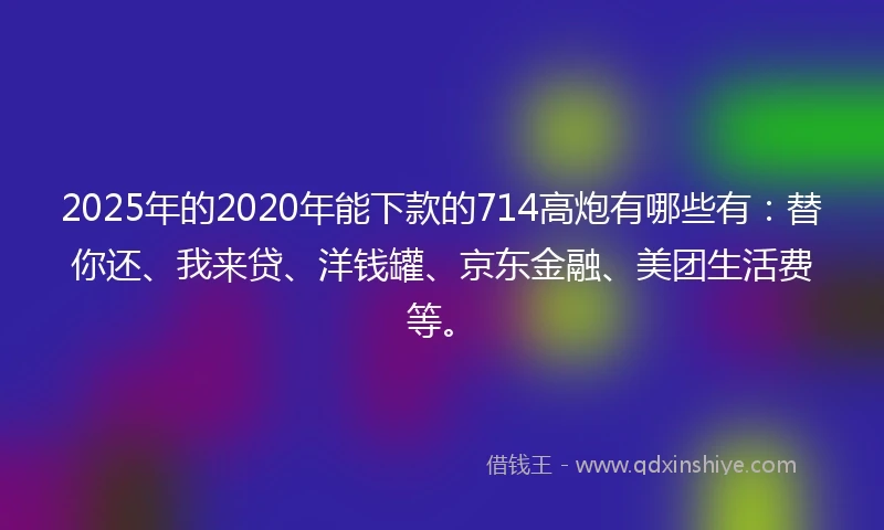 2025年的2020年能下款的714高炮有哪些有：替你还、我来贷、洋钱罐、京东金融、美团生活费等。