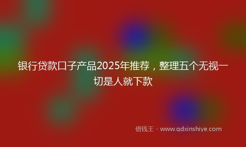 银行贷款口子产品2025年推荐，整理五个无视一切是人就下款