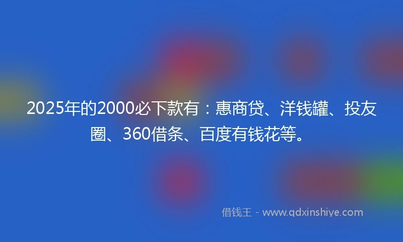 2025年的2000必下款有：惠商贷、洋钱罐、投友圈、360借条、百度有钱花等。