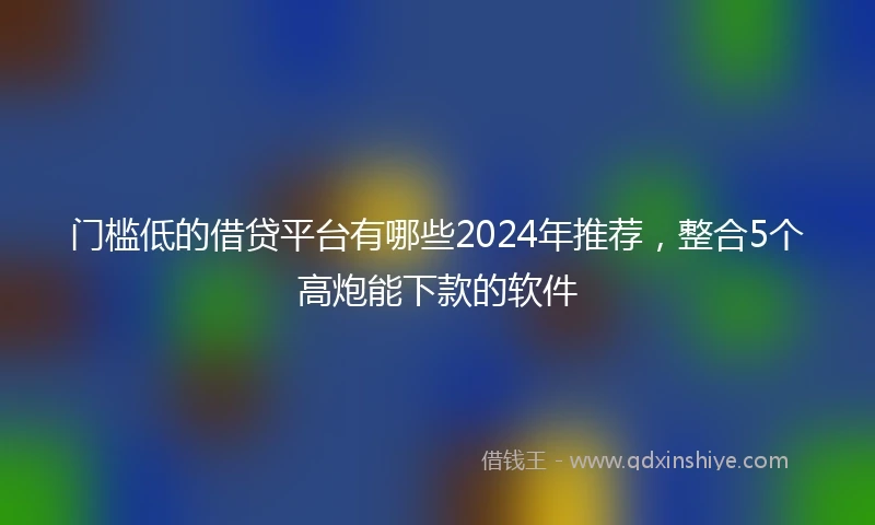 门槛低的借贷平台有哪些2024年推荐，整合5个高炮能下款的软件
