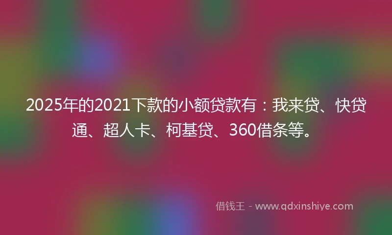2025年的2021下款的小额贷款有：我来贷、快贷通、超人卡、柯基贷、360借条等。