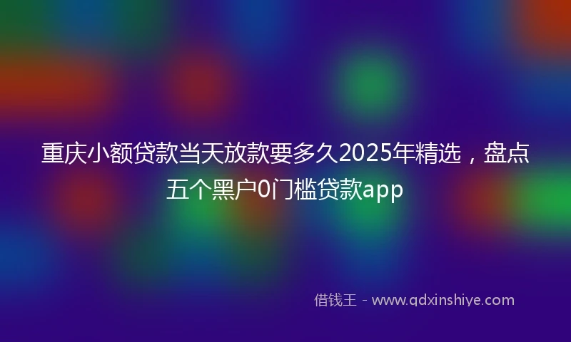 重庆小额贷款当天放款要多久2025年精选，盘点五个黑户0门槛贷款app
