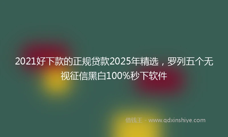 2021好下款的正规贷款2025年精选，罗列五个无视征信黑白100%秒下软件