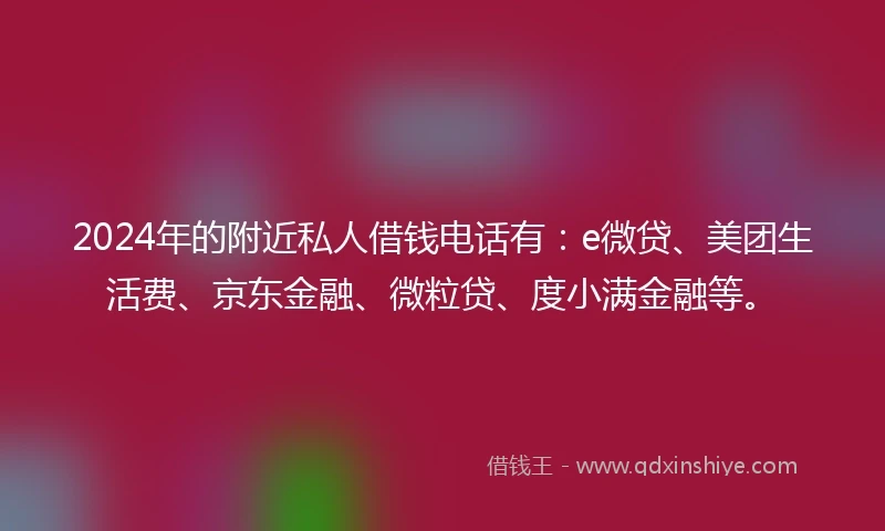 2024年的附近私人借钱电话有：e微贷、美团生活费、京东金融、微粒贷、度小满金融等。
