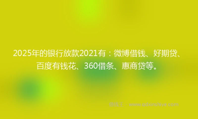 2025年的银行放款2021有：微博借钱、好期贷、百度有钱花、360借条、惠商贷等。