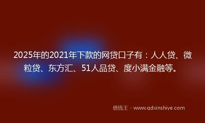 2025年的2021年下款的网贷口子有：人人贷、微粒贷、东方汇、51人品贷、度小满金融等。