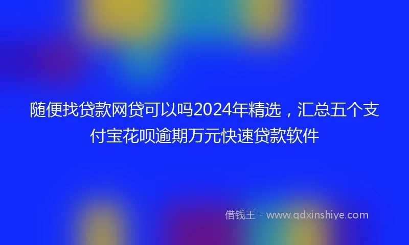 随便找贷款网贷可以吗2024年精选，汇总五个支付宝花呗逾期万元快速贷款软件