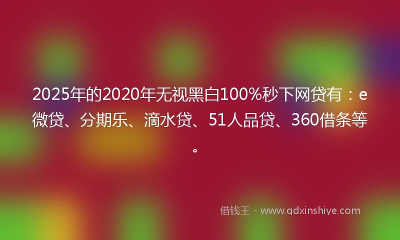 2025年的2020年无视黑白100%秒下网贷有：e微贷、分期乐、滴水贷、51人品贷、360借条等。