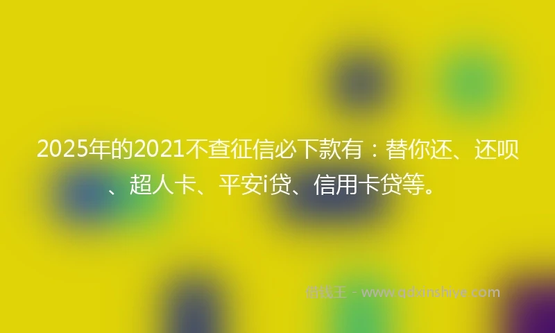 2025年的2021不查征信必下款有：替你还、还呗、超人卡、平安i贷、信用卡贷等。