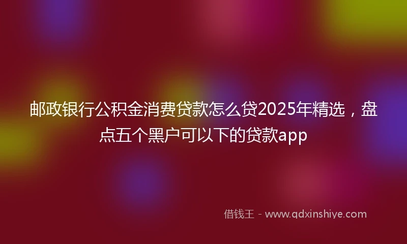 邮政银行公积金消费贷款怎么贷2025年精选，盘点五个黑户可以下的贷款app