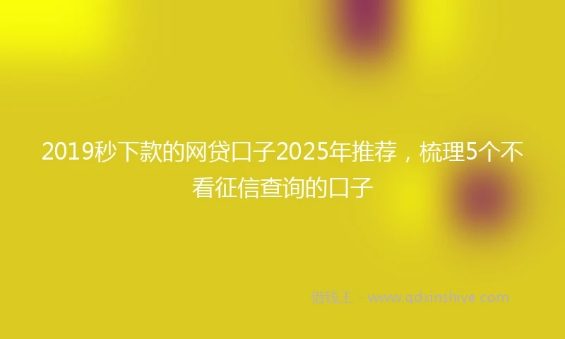2019秒下款的网贷口子2025年推荐，梳理5个不看征信查询的口子